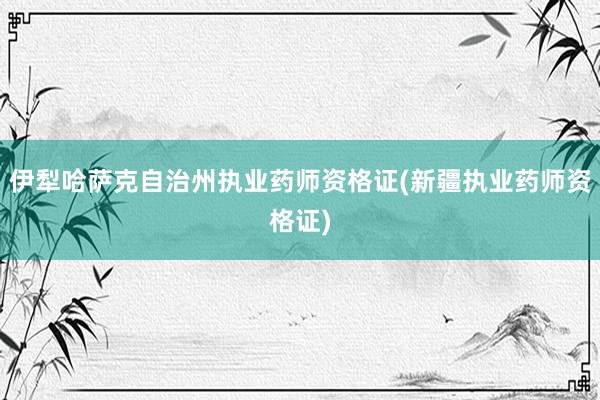 伊犁哈萨克自治州执业药师资格证(新疆执业药师资格证)