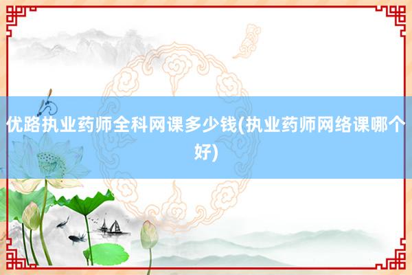 优路执业药师全科网课多少钱(执业药师网络