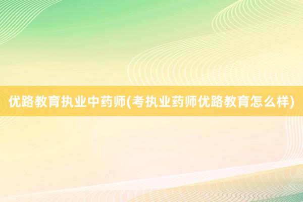 优路教育执业中药师(考执业药师优路教育怎么样)