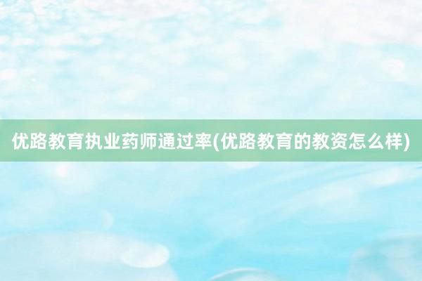 优路教育执业药师通过率(优路教育的教资怎么样)