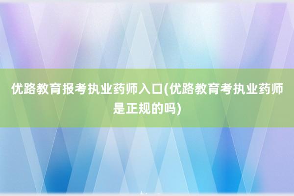 优路教育报考执业药师入口(优路教育考执业药师是正规的吗)
