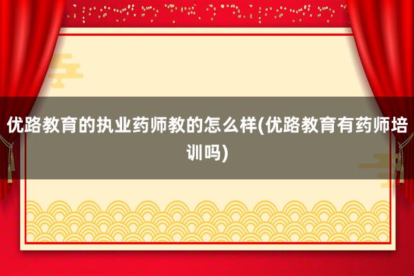 优路教育的执业药师教的怎么样(优路教育有药师培训吗)