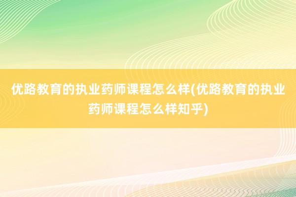优路教育的执业药师课程怎么样(优路教育的执业药师课程怎么样知乎)