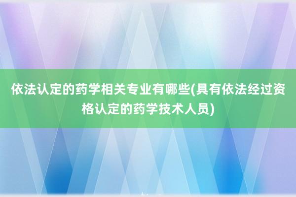 依法认定的药学相关专业有哪些(具有依法经过资格认定的药学技术人员)
