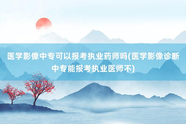 医学影像中专可以报考执业药师吗(医学影像诊断中专能报考执业医师不)