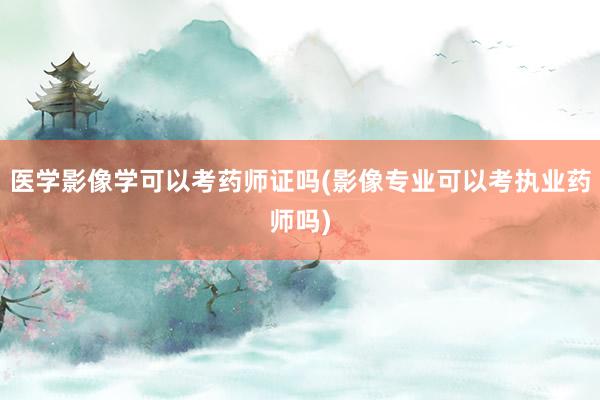 医学影像学可以考药师证吗(影像专业可以考执业药师吗)