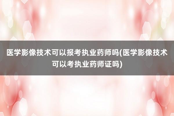 医学影像技术可以报考执业药师吗(医学影像技术可以考执业药师证吗)