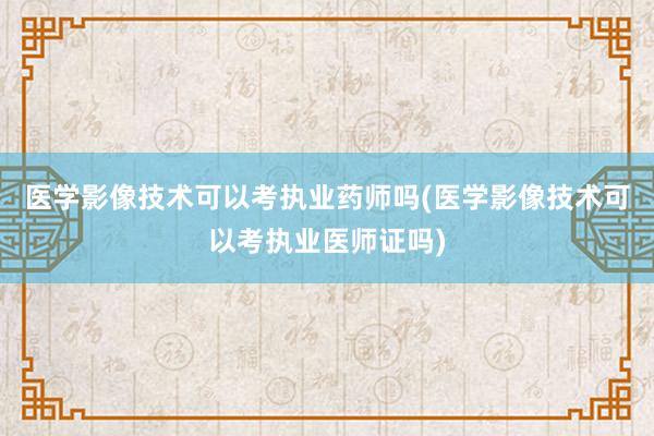 医学影像技术可以考执业药师吗(医学影像技术可以考执业医师证吗)