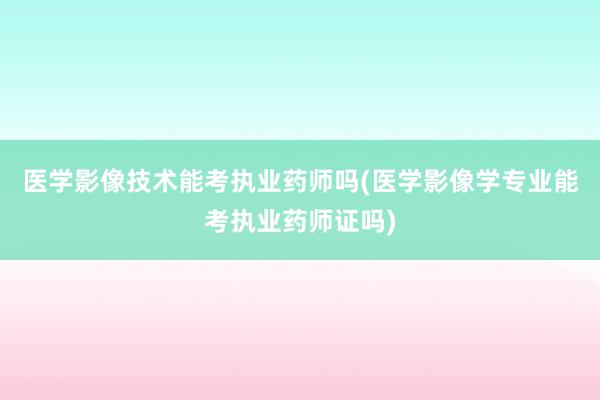 医学影像技术能考执业药师吗(医学影像学专