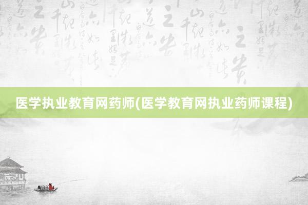 医学执业教育网药师(医学教育网执业药师课程)