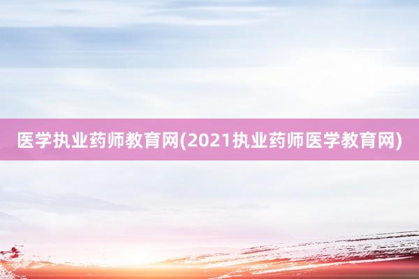 医学执业药师教育网(2021执业药师医学教育网)