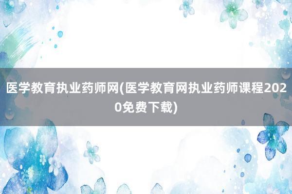 医学教育执业药师网(医学教育网执业药师课程2020免费下载)