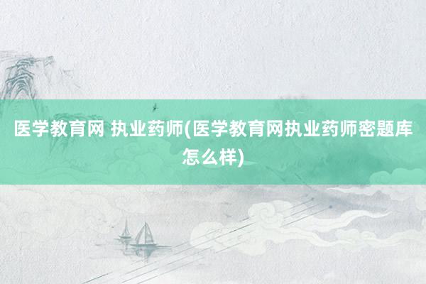 医学教育网 执业药师(医学教育网执业药师密题库怎么样)
