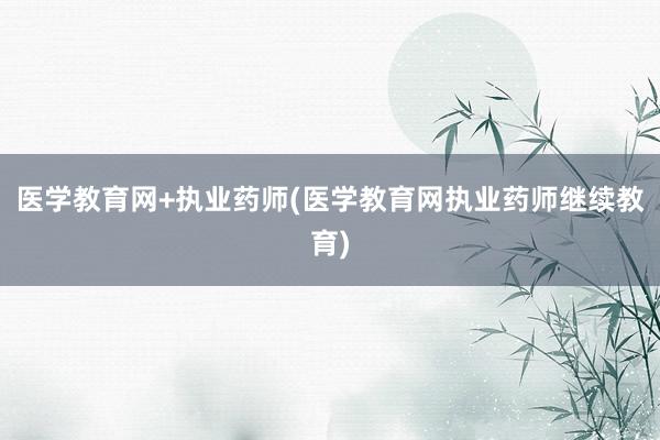 医学教育网+执业药师(医学教育网执业药师继续教育)