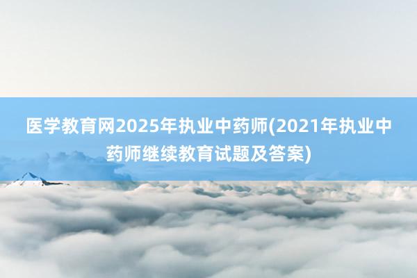医学教育网2025年执业中药师(2021年执业中药师继续教育试题及答案)