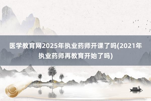 医学教育网2025年执业药师开课了吗(2021年执业药师再教育开始了吗)