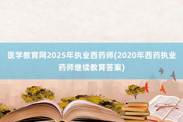 医学教育网2025年执业西药师(2020年西药执业药师继续教育答案)