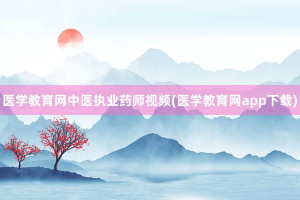 医学教育网中医执业药师视频(医学教育网app下载)