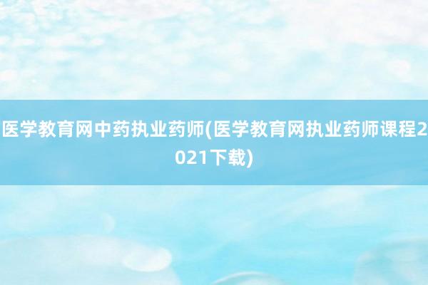 医学教育网中药执业药师(医学教育网执业药师课程2021下载)