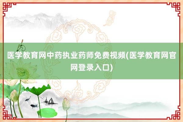 医学教育网中药执业药师免费视频(医学教育网官网登录入口)