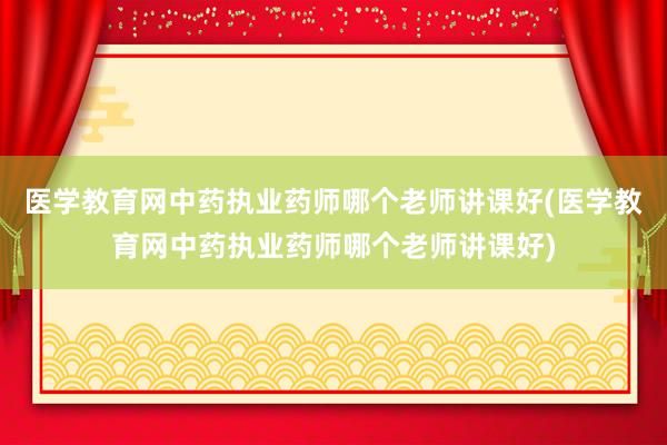 医学教育网中药执业药师哪个老师讲课好(医学教育网中药执业药师哪个老师讲课好)