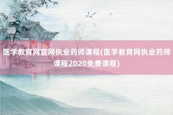 医学教育网官网执业药师课程(医学教育网执业药师课程2020免费课程)