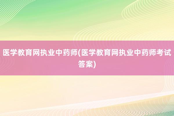 医学教育网执业中药师(医学教育网执业中药师考试答案)