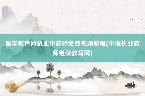 医学教育网执业中药师免费视频教程(中医执业药师继续教育网)