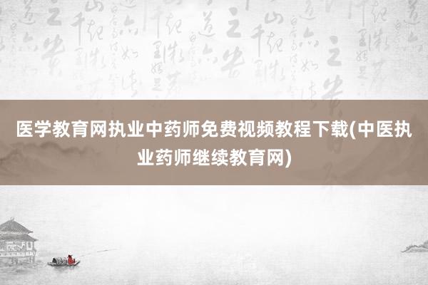 医学教育网执业中药师免费视频教程下载(中医执业药师继续教育网)