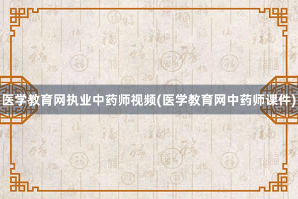 医学教育网执业中药师视频(医学教育网中药师课件)