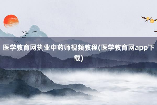 医学教育网执业中药师视频教程(医学教育网app下载)
