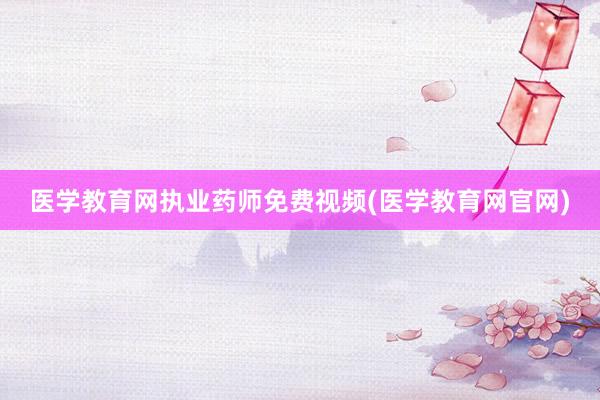 医学教育网执业药师免费视频(医学教育网官网)