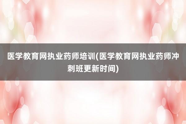 医学教育网执业药师培训(医学教育网执业药师冲刺班更新时间)