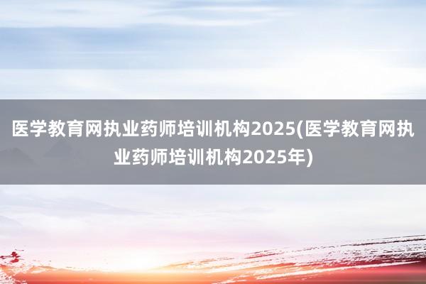 医学教育网执业药师培训机构2025(医学教育网执业药师培训机构2025年)