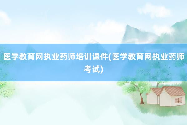 医学教育网执业药师培训课件(医学教育网执业药师考试)
