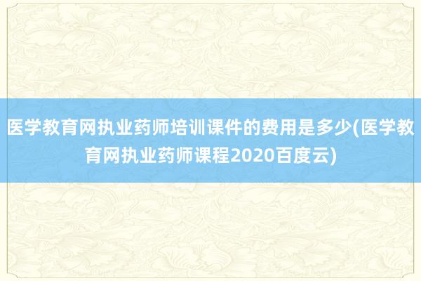 医学教育网执业药师培训课件的费用是多少(医学教育网执业药师课程2020百度云)