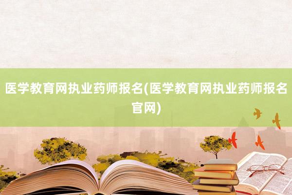 医学教育网执业药师报名(医学教育网执业药师报名官网)
