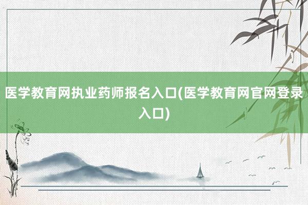 医学教育网执业药师报名入口(医学教育网官网登录入口)