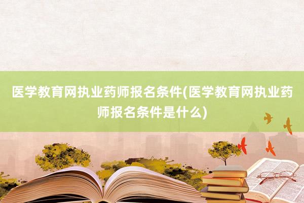医学教育网执业药师报名条件(医学教育网执业药师报名条件是什么)