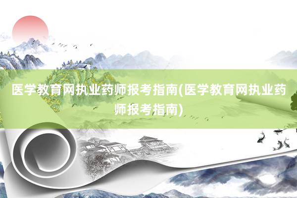 医学教育网执业药师报考指南(医学教育网执业药师报考指南)