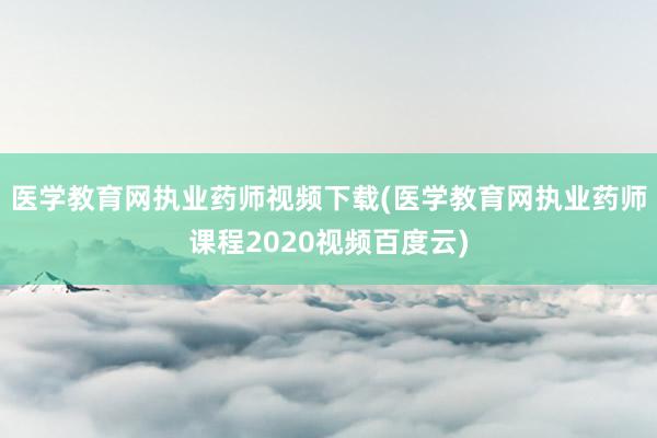 医学教育网执业药师视频下载(医学教育网执业药师课程2020视频百度云)