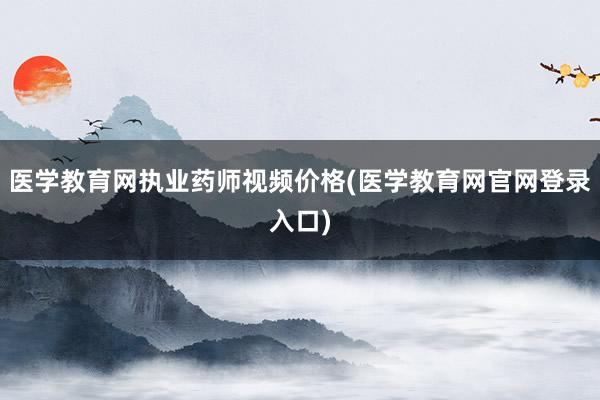 医学教育网执业药师视频价格(医学教育网官网登录入口)