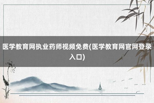 医学教育网执业药师视频免费(医学教育网官网登录入口)
