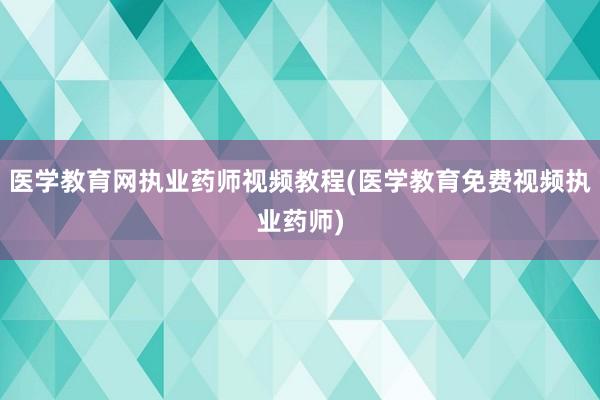 医学教育网执业药师视频教程(医学教育免费视频执业药师)