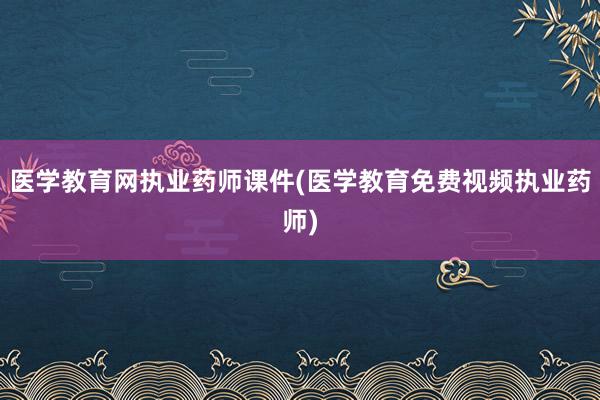 医学教育网执业药师课件(医学教育免费视频执业药师)