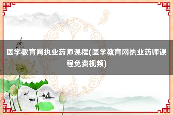 医学教育网执业药师课程(医学教育网执业药师课程免费视频)