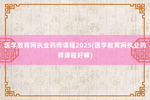医学教育网执业药师课程2025(医学教育网执业药师课程好嘛)