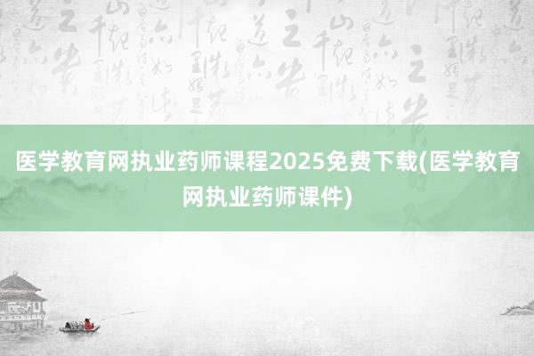医学教育网执业药师课程2025免费下载(医学教育网执业药师课件)