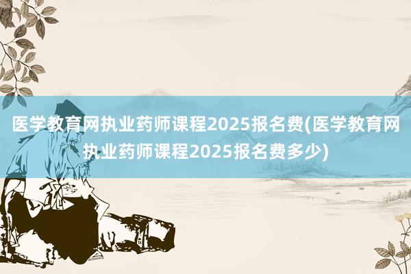 医学教育网执业药师课程2025报名费(医学教育网执业药师课程2025报名费多少)