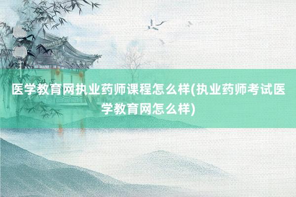 医学教育网执业药师课程怎么样(执业药师考试医学教育网怎么样)